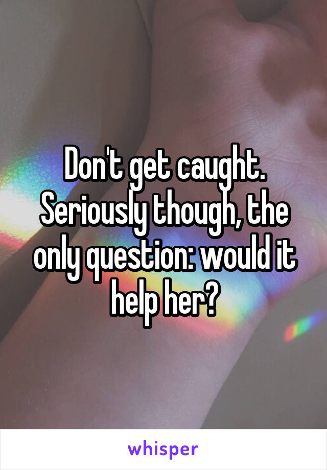 Don't get caught. Seriously though, the only question: would it help her?
