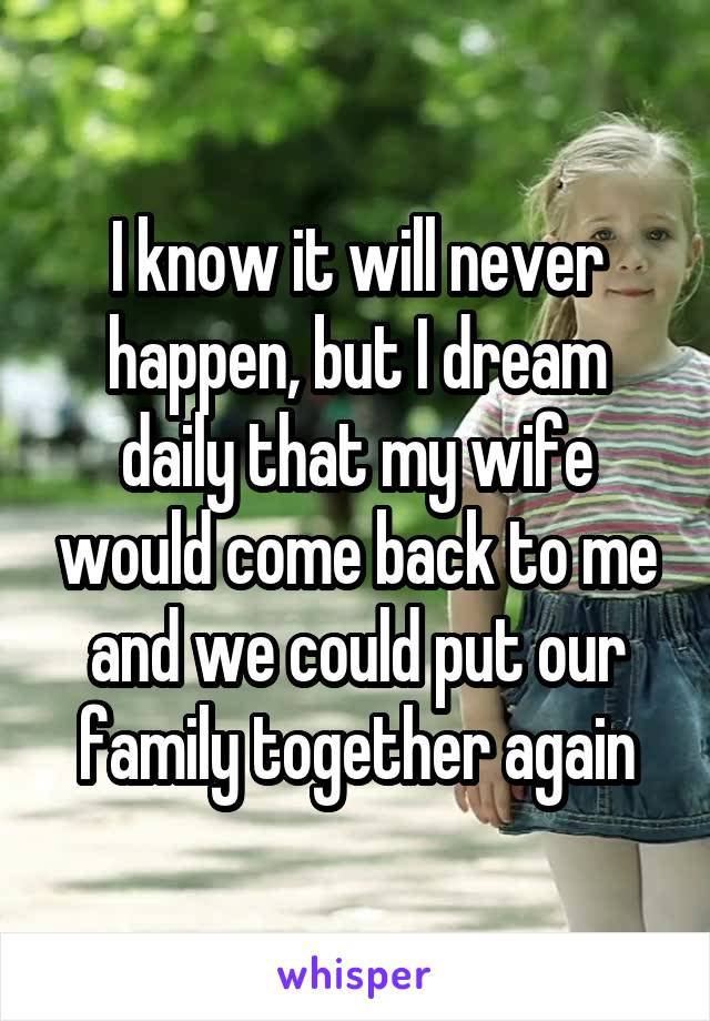 I know it will never happen, but I dream daily that my wife would come back to me and we could put our family together again