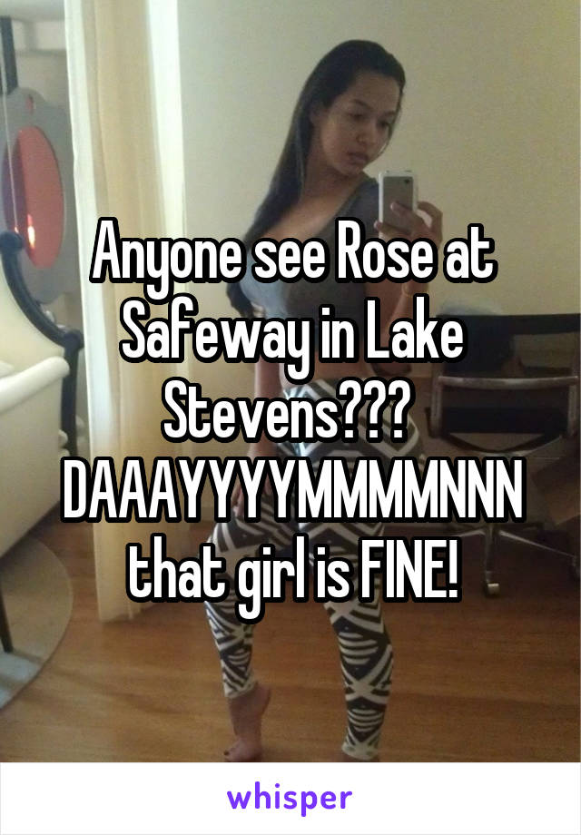 Anyone see Rose at Safeway in Lake Stevens???  DAAAYYYYMMMMNNN that girl is FINE!