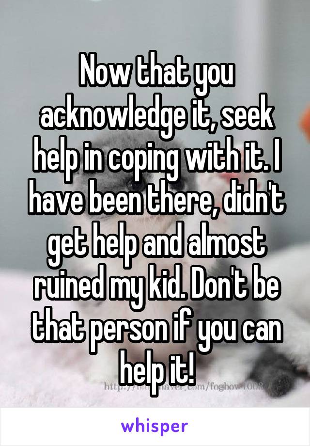 Now that you acknowledge it, seek help in coping with it. I have been there, didn't get help and almost ruined my kid. Don't be that person if you can help it!