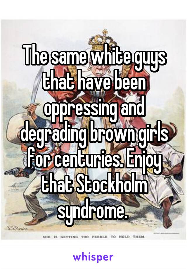 The same white guys that have been oppressing and degrading brown girls for centuries. Enjoy that Stockholm syndrome. 