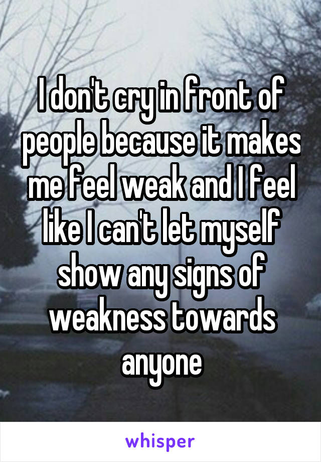 I don't cry in front of people because it makes me feel weak and I feel like I can't let myself show any signs of weakness towards anyone