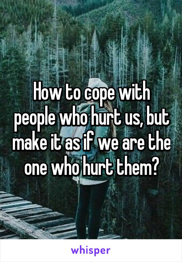 How to cope with people who hurt us, but make it as if we are the one who hurt them?