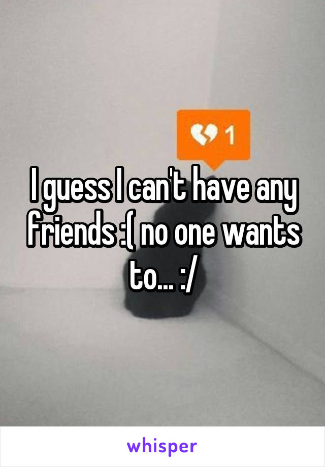 I guess I can't have any friends :( no one wants to... :/