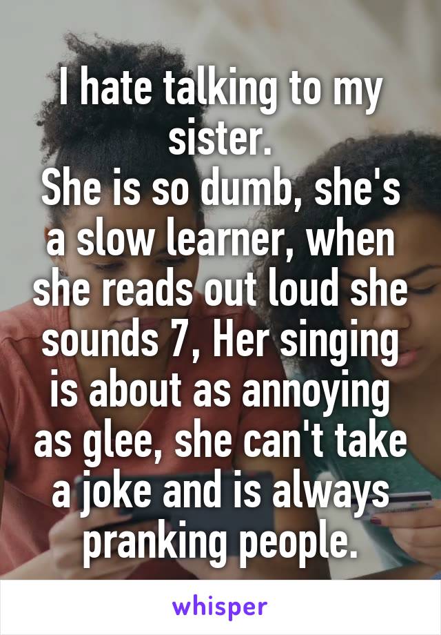 I hate talking to my sister.
She is so dumb, she's a slow learner, when she reads out loud she sounds 7, Her singing is about as annoying as glee, she can't take a joke and is always pranking people.