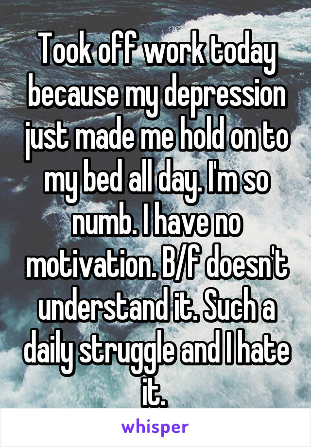 Took off work today because my depression just made me hold on to my bed all day. I'm so numb. I have no motivation. B/f doesn't understand it. Such a daily struggle and I hate it. 