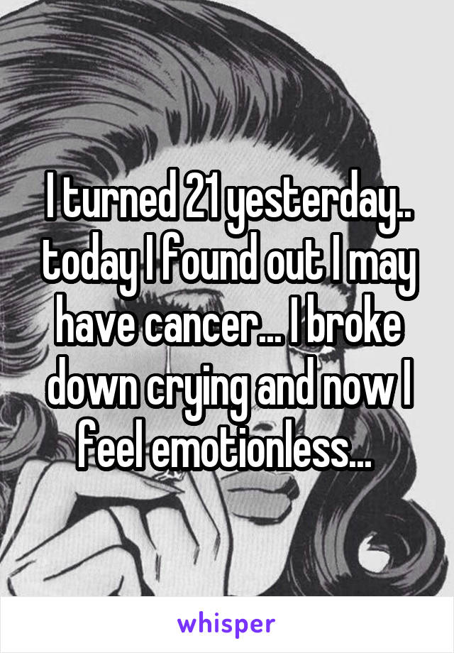 I turned 21 yesterday.. today I found out I may have cancer... I broke down crying and now I feel emotionless... 