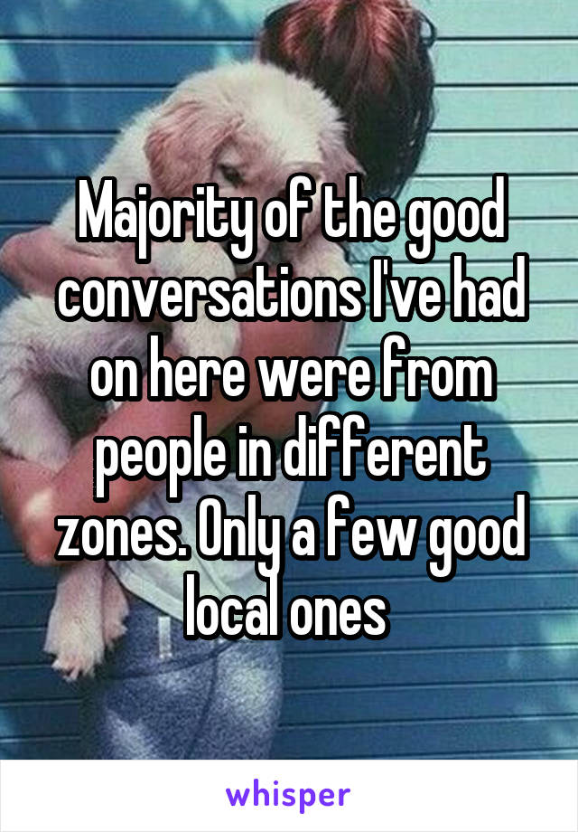 Majority of the good conversations I've had on here were from people in different zones. Only a few good local ones 