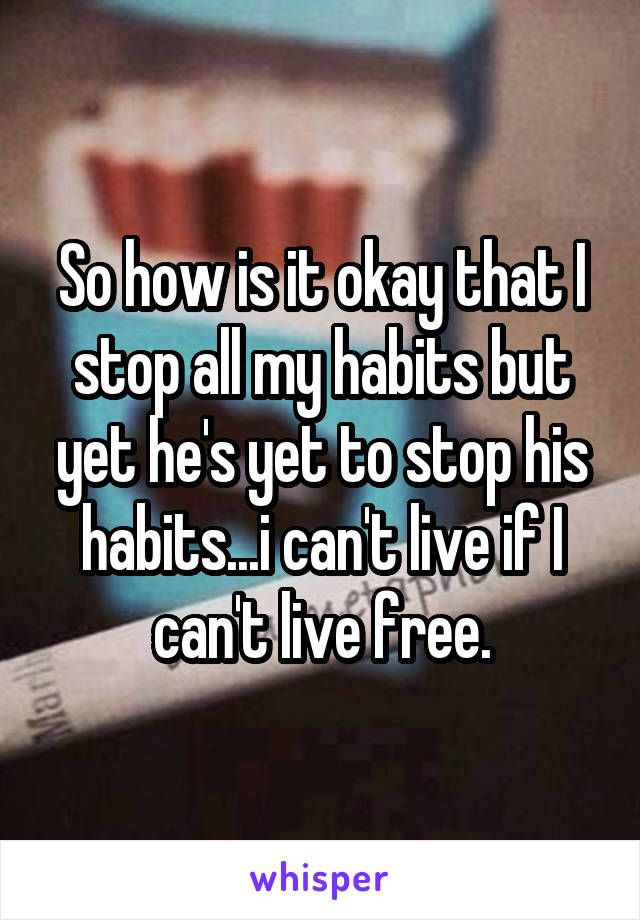 So how is it okay that I stop all my habits but yet he's yet to stop his habits...i can't live if I can't live free.