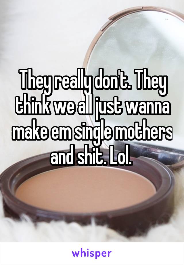 They really don't. They think we all just wanna make em single mothers and shit. Lol. 
