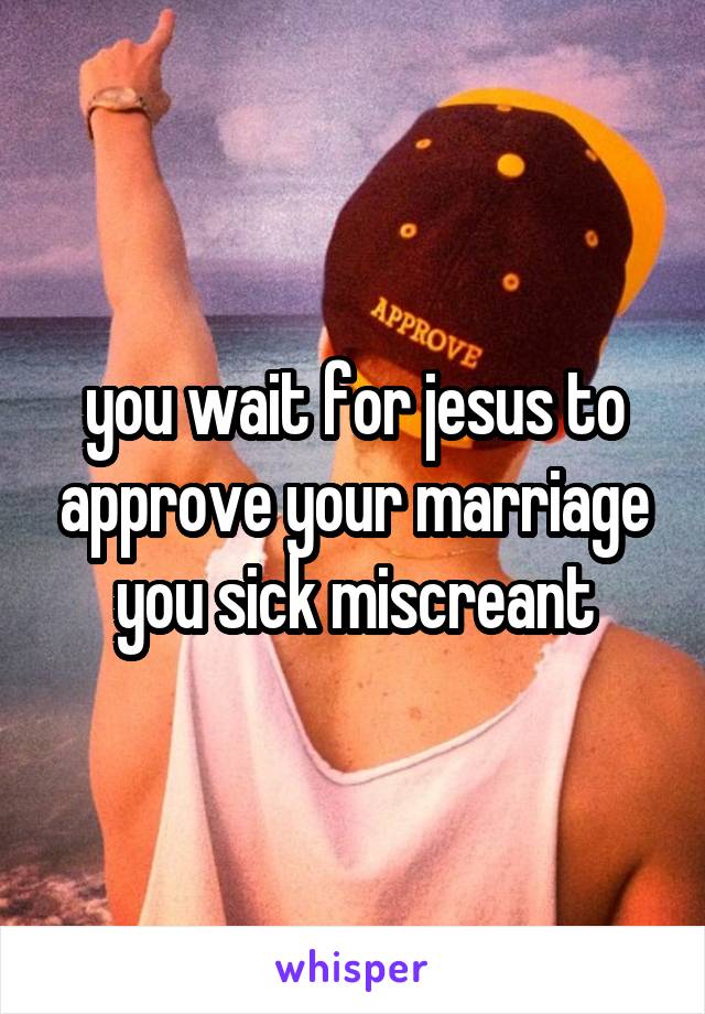 you wait for jesus to approve your marriage you sick miscreant