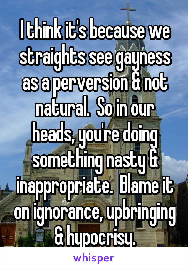 I think it's because we straights see gayness as a perversion & not natural.  So in our heads, you're doing something nasty & inappropriate.  Blame it on ignorance, upbringing & hypocrisy.