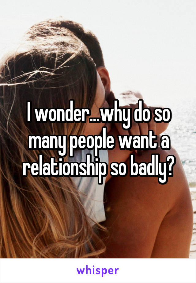 I wonder...why do so many people want a relationship so badly?