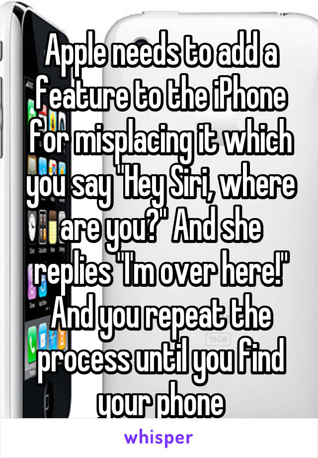 Apple needs to add a feature to the iPhone for misplacing it which you say "Hey Siri, where are you?" And she replies "I'm over here!" And you repeat the process until you find your phone