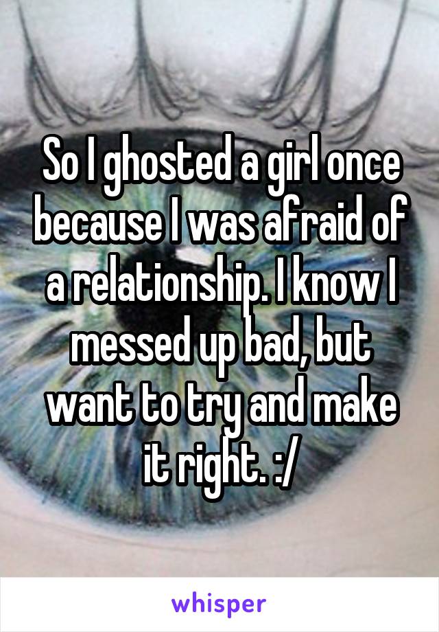 So I ghosted a girl once because I was afraid of a relationship. I know I messed up bad, but want to try and make it right. :/