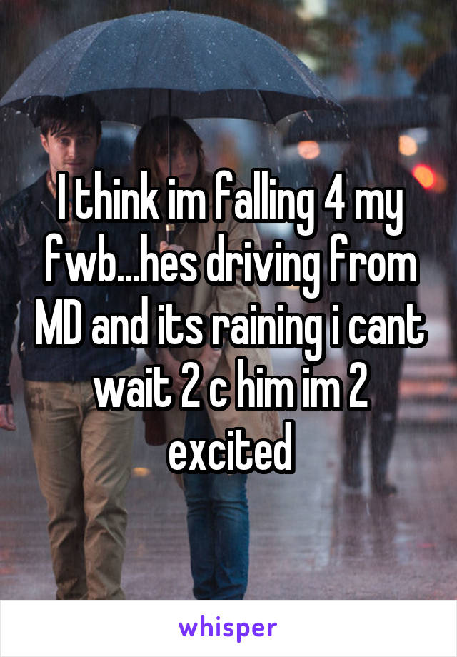 I think im falling 4 my fwb...hes driving from MD and its raining i cant wait 2 c him im 2 excited