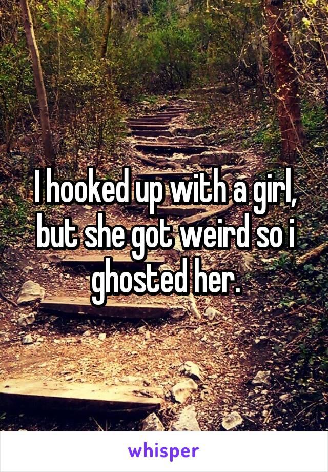 I hooked up with a girl, but she got weird so i ghosted her.