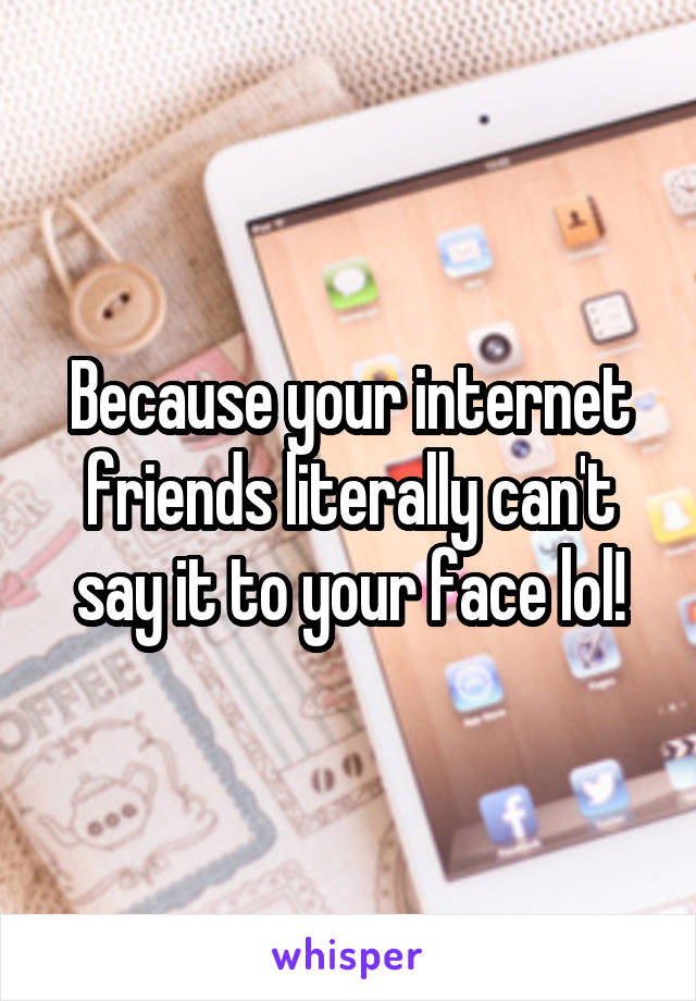 Because your internet friends literally can't say it to your face lol!