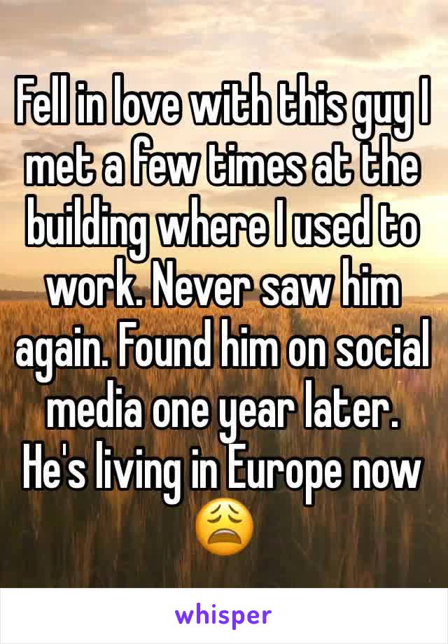 Fell in love with this guy I met a few times at the building where I used to work. Never saw him again. Found him on social media one year later. He's living in Europe now 😩