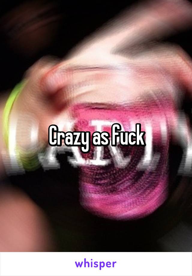 Crazy as fuck