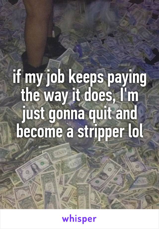 if my job keeps paying the way it does, I'm just gonna quit and become a stripper lol

