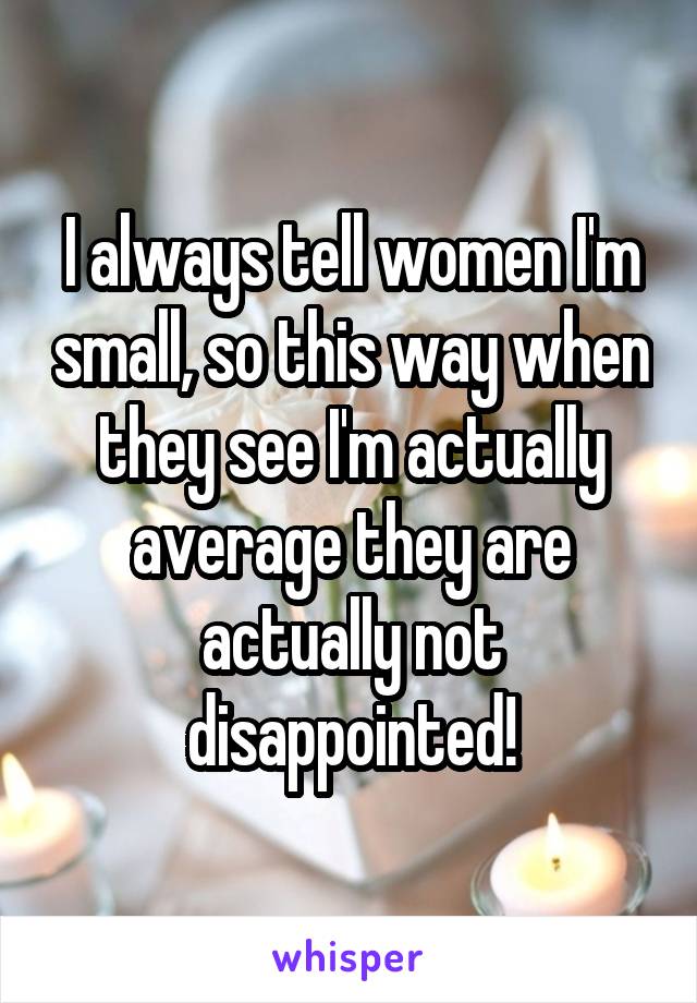 I always tell women I'm small, so this way when they see I'm actually average they are actually not disappointed!