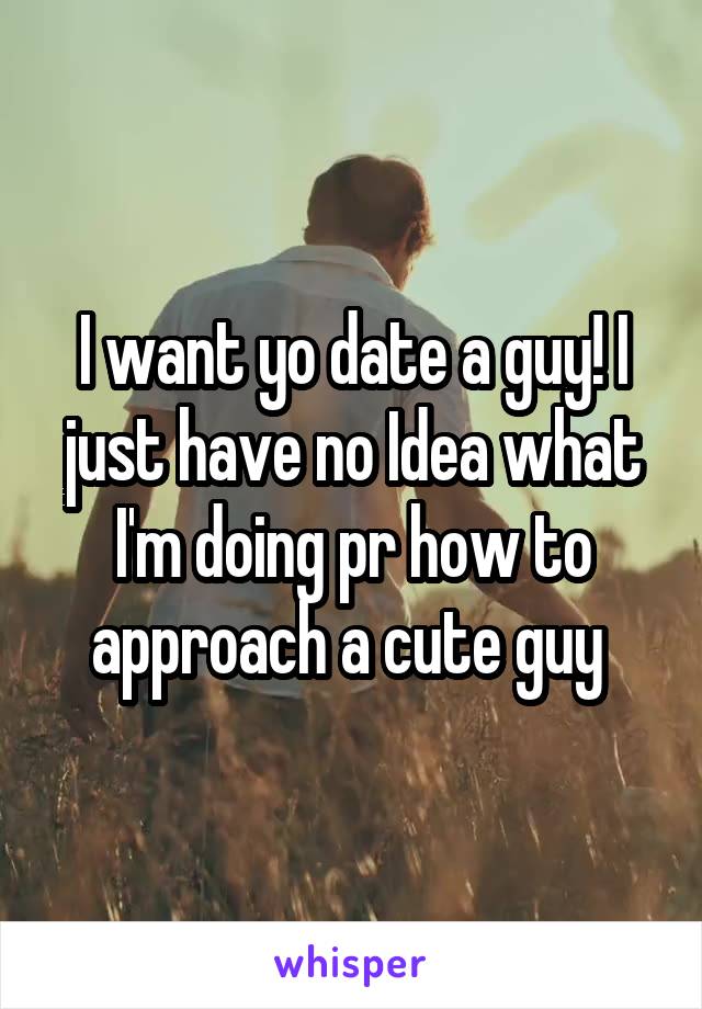 I want yo date a guy! I just have no Idea what I'm doing pr how to approach a cute guy 