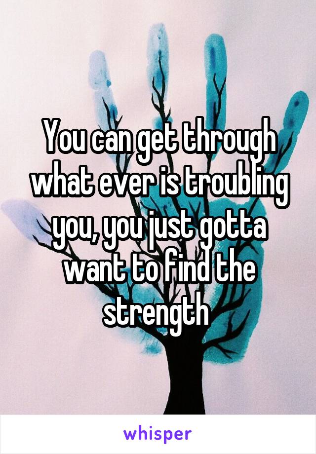 You can get through what ever is troubling you, you just gotta want to find the strength 
