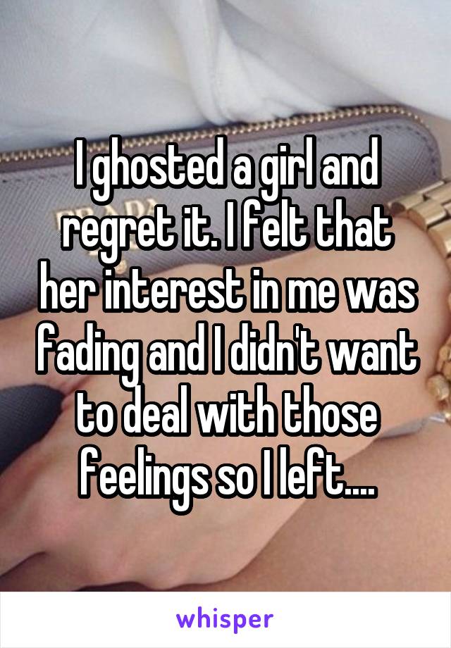 I ghosted a girl and regret it. I felt that her interest in me was fading and I didn't want to deal with those feelings so I left....