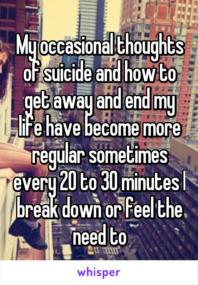 My occasional thoughts of suicide and how to get away and end my life have become more regular sometimes every 20 to 30 minutes I break down or feel the need to