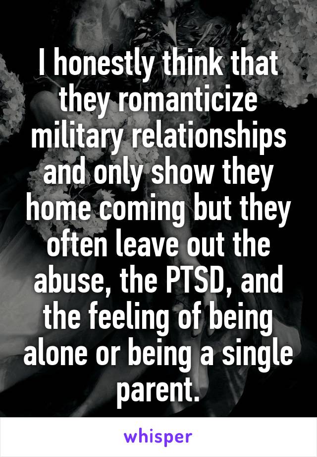 I honestly think that they romanticize military relationships and only show they home coming but they often leave out the abuse, the PTSD, and the feeling of being alone or being a single parent.