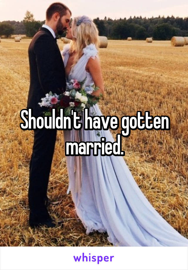 Shouldn't have gotten married.