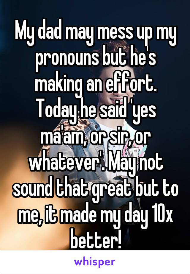 My dad may mess up my pronouns but he's making an effort. Today he said 'yes ma'am, or sir, or whatever'. May not sound that great but to me, it made my day 10x better!