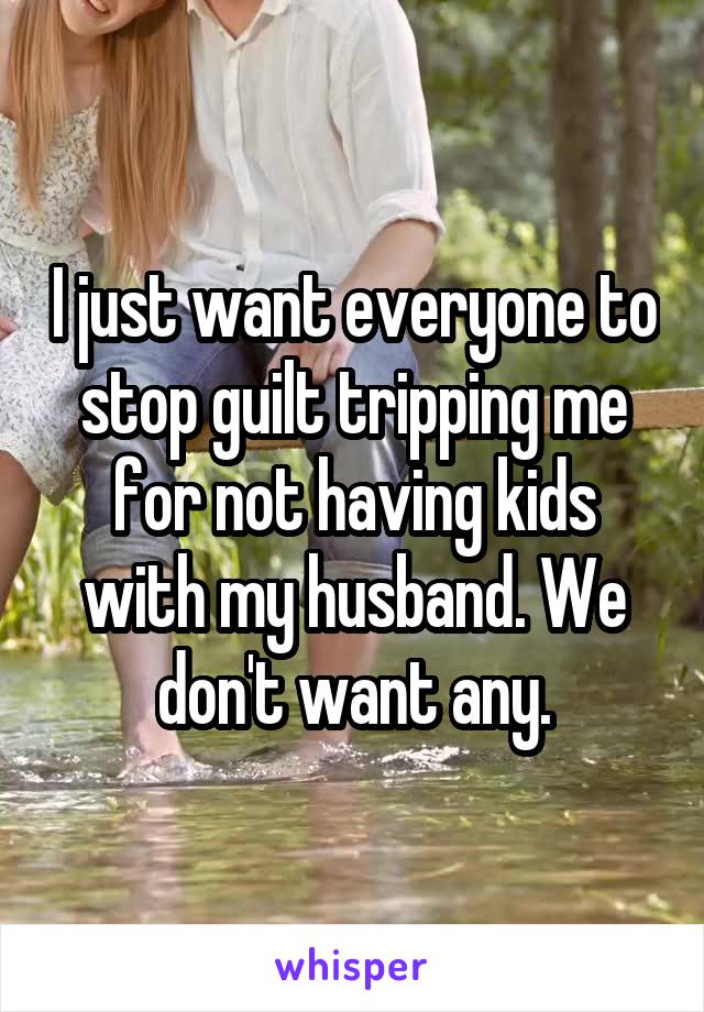 I just want everyone to stop guilt tripping me for not having kids with my husband. We don't want any.
