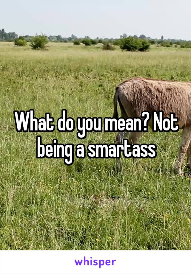 What do you mean? Not being a smartass