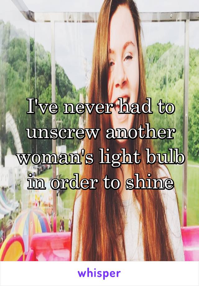 I've never had to unscrew another woman's light bulb in order to shine