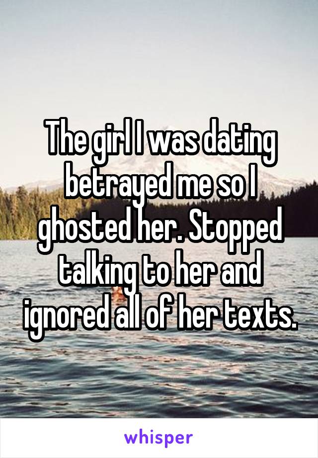 The girl I was dating betrayed me so I ghosted her. Stopped talking to her and ignored all of her texts.