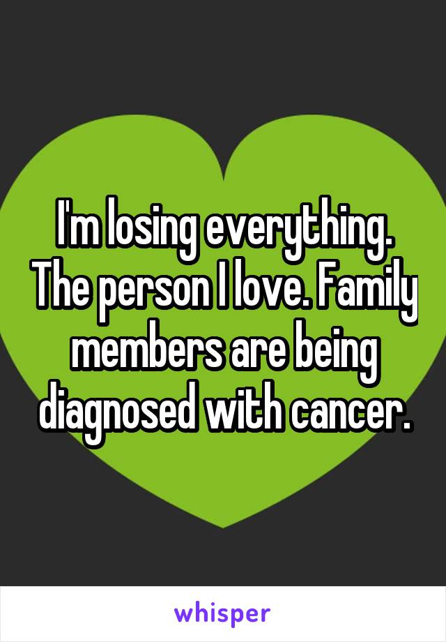I'm losing everything. The person I love. Family members are being diagnosed with cancer.