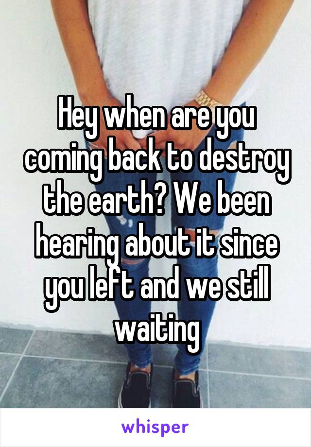 Hey when are you coming back to destroy the earth? We been hearing about it since you left and we still waiting