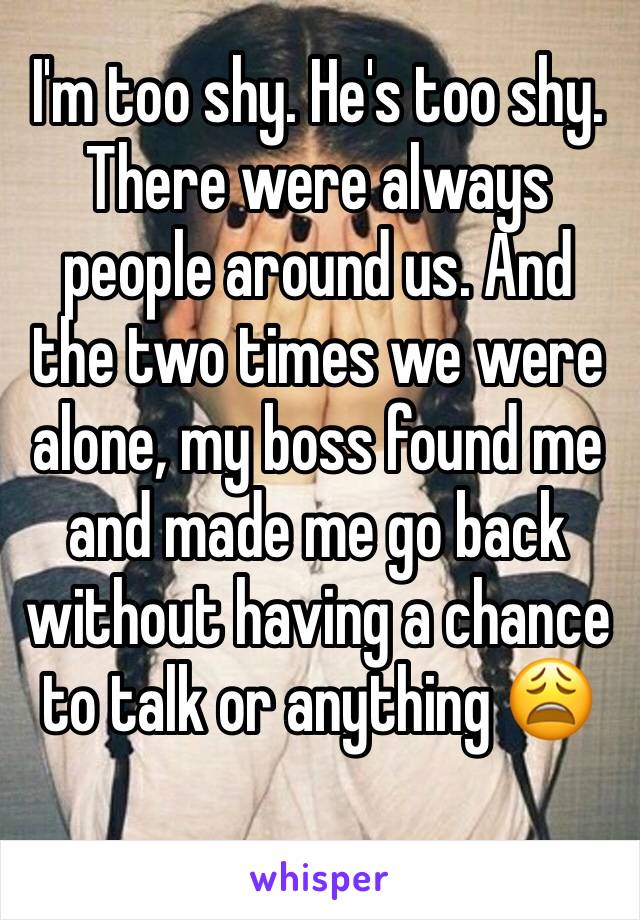 I'm too shy. He's too shy. There were always people around us. And the two times we were alone, my boss found me and made me go back without having a chance to talk or anything 😩