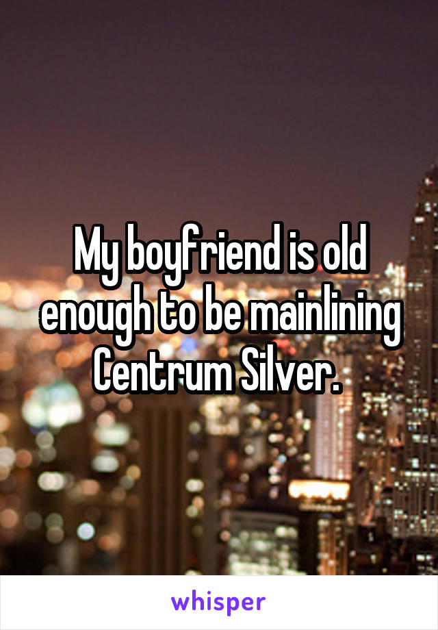 My boyfriend is old enough to be mainlining Centrum Silver. 