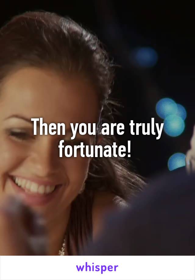 Then you are truly fortunate! 