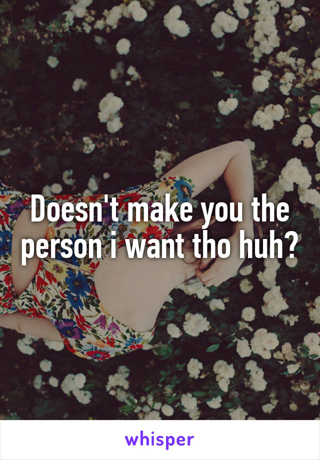 Doesn't make you the person i want tho huh?