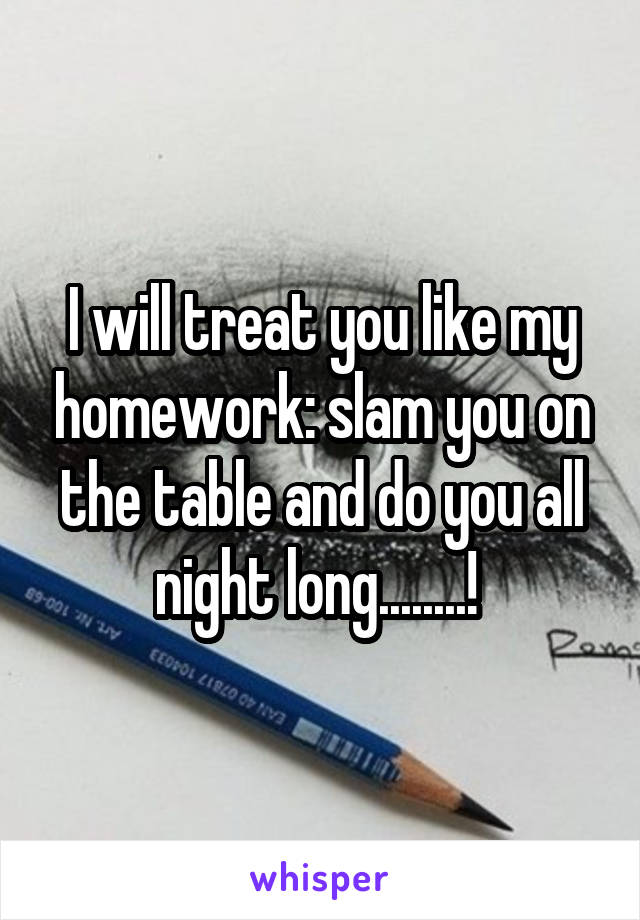 I will treat you like my homework: slam you on the table and do you all night long........! 