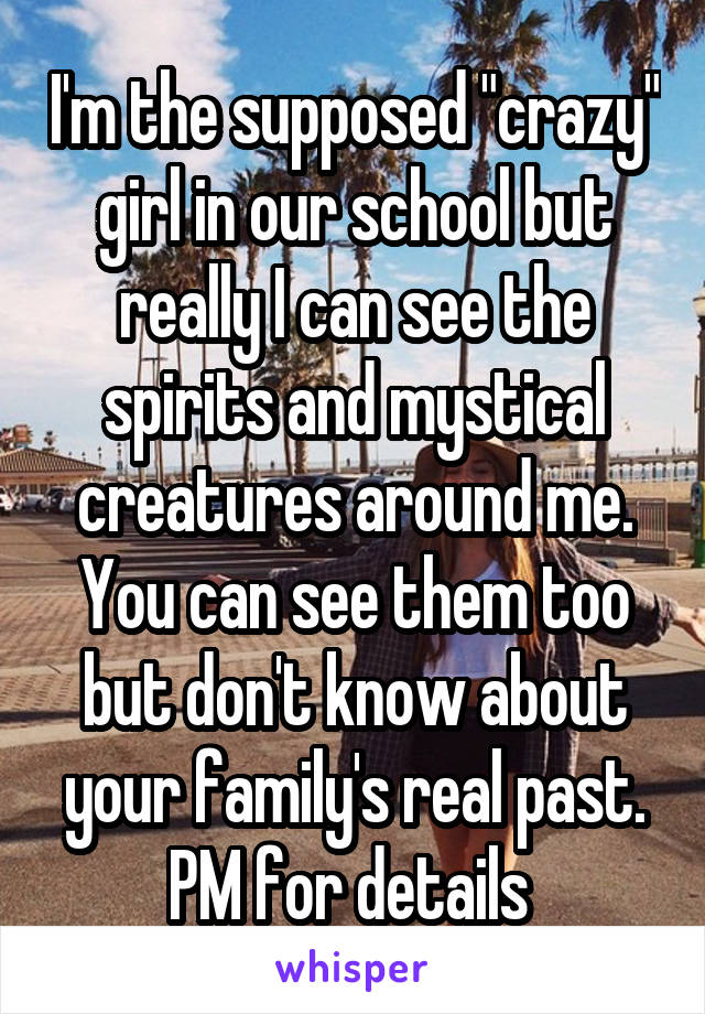 I'm the supposed "crazy" girl in our school but really I can see the spirits and mystical creatures around me. You can see them too but don't know about your family's real past. PM for details 