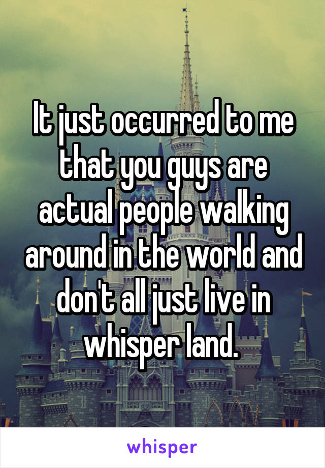 It just occurred to me that you guys are actual people walking around in the world and don't all just live in whisper land. 