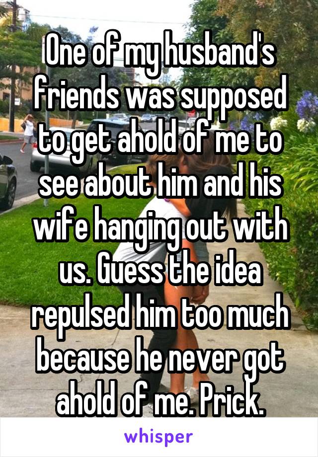 One of my husband's friends was supposed to get ahold of me to see about him and his wife hanging out with us. Guess the idea repulsed him too much because he never got ahold of me. Prick.