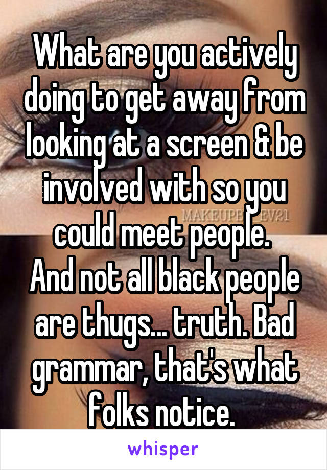 What are you actively doing to get away from looking at a screen & be involved with so you could meet people. 
And not all black people are thugs... truth. Bad grammar, that's what folks notice. 