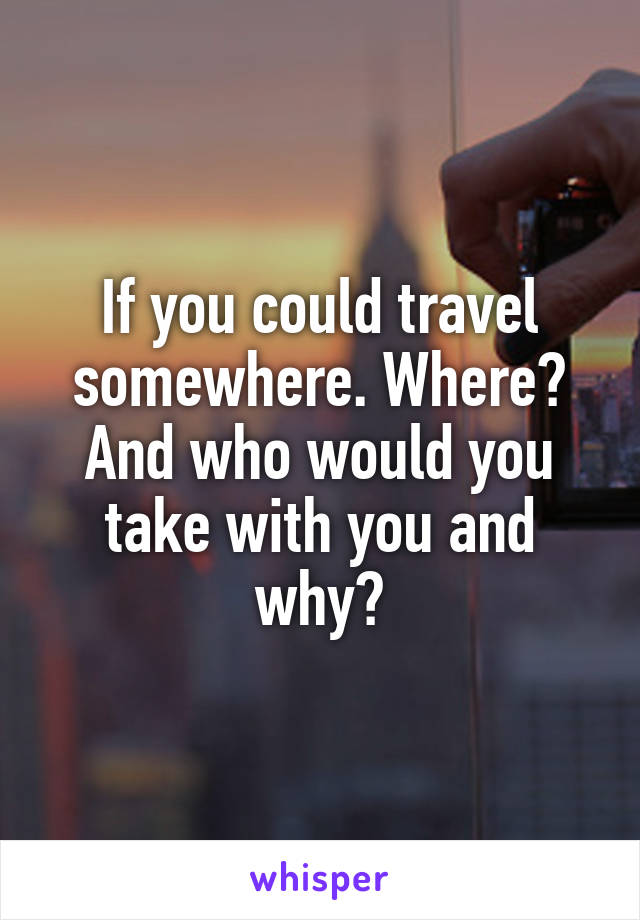 If you could travel somewhere. Where? And who would you take with you and why?