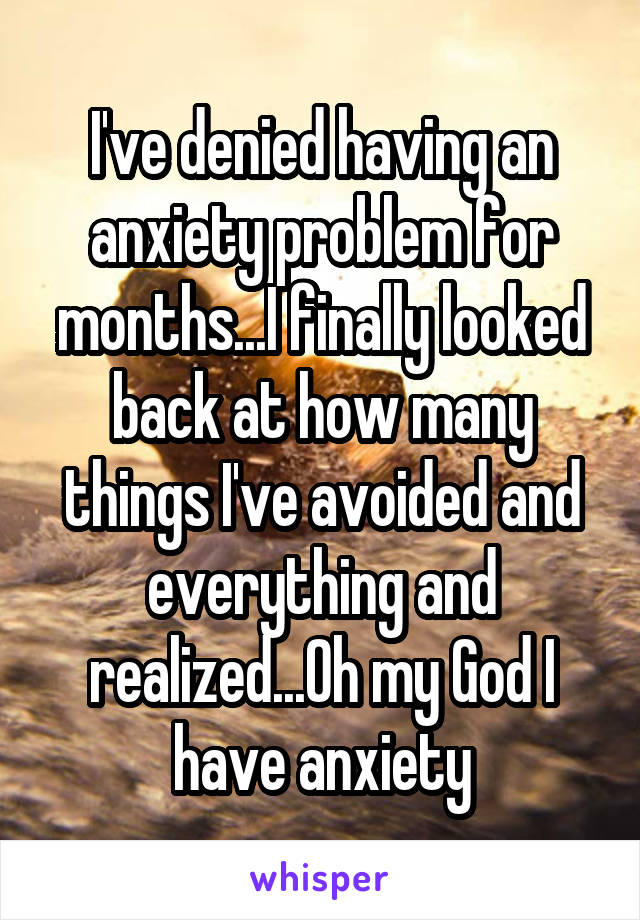 I've denied having an anxiety problem for months...I finally looked back at how many things I've avoided and everything and realized...Oh my God I have anxiety